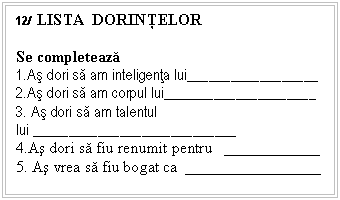 Text Box: 12/ LISTA DORINŢELOR

Se completeaza
1.As dori sa am inteligenta lui__________________
2.As dori sa am corpul lui_____ _______ ______ ______
3. As dori sa am talentul lui _____ _______ ______ _____________
4.As dori sa fiu renumit pentru ____________
5. As vrea sa fiu bogat ca _________________



